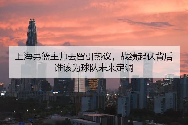 上海男篮主帅去留引热议，战绩起伏背后谁该为球队未来定调